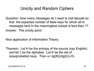 JLM 20060107 22:16 47
Unicity and Random Ciphers
Question: How many messages do I need to trial decode so
that the expected number of false keys for which all m
messages land in the meaningless subset is less than 1?
Answer: The unicity point.
Nice application of Information Theory.
Theorem: Let H be the entropy of the source (say English)
and let S be the alphabet. Let K be the set of
(equiprobable) keys. Then u= lg(|K|)/(lg(|S|)-H).
 