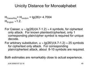 JLM 20060107 22:16 49
Unicity Distance for Monoalphabet
HCaeserKey= Hrandom = lg(26)= 4.7004
HEnglish 1.2.
For Caeser, u  lg(26)/(4.7-1.2)  4 symbols, for ciphertext
only attack. For known plaintext/ciphertext, only 1
corresponding plain/cipher symbol is required for unique
decode.
For arbitrary substitution, u  lg(26!)/(4.7-1.2)  25 symbols
for ciphertext only attack. For corresponding
plain/ciphertext attack, about 8-10 symbols are required.
Both estimates are remarkably close to actual experience.
 