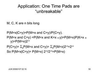JLM 20060107 22:16 50
Application: One Time Pads are
“unbreakable”
M, C, K are n bits long
P(M=x|C=y)=P(M=x and C=y)/P(C=y).
P(M=x and C=y) =P(M=x and K=x  y)=P(M=x)P(K=x 
y)=P(M=x)2-n
P(C=y)= SxP(M=x and C=y)= SxP(M=x)2-n=2-n
So P(M=x|C=y)= P(M=x) 2-n/2-n=P(M=x)
 