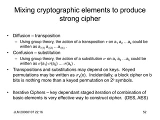 JLM 20060107 22:16 52
Mixing cryptographic elements to produce
strong cipher
• Diffusion – transposition
– Using group theory, the action of a transposition t on a1 a2 …ak could be
written as at(1) at(2) …at(k) .
• Confusion – substitution
– Using group theory, the action of a substitution s on a1 a2 …ak could be
written as s(a1) s(a2) … s(ak) .
• Transpositions and substitutions may depend on keys. Keyed
permutations may be written as sk(x). Incidentially, a block cipher on b
bits is nothing more than a keyed permutation on 2b symbols.
• Iterative Ciphers – key dependant staged iteration of combination of
basic elements is very effective way to construct cipher. (DES, AES)
 