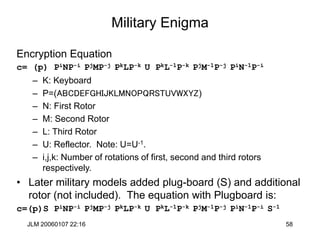 JLM 20060107 22:16 58
Military Enigma
Encryption Equation
c= (p) PiNP-i PjMP-j PkLP-k U PkL-1P-k PjM-1P-j PiN-1P-i
– K: Keyboard
– P=(ABCDEFGHIJKLMNOPQRSTUVWXYZ)
– N: First Rotor
– M: Second Rotor
– L: Third Rotor
– U: Reflector. Note: U=U-1.
– i,j,k: Number of rotations of first, second and third rotors
respectively.
• Later military models added plug-board (S) and additional
rotor (not included). The equation with Plugboard is:
c=(p)S PiNP-i PjMP-j PkLP-k U PkL-1P-k PjM-1P-j PiN-1P-i S-1
 