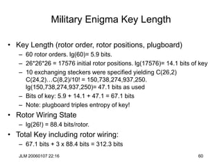 JLM 20060107 22:16 60
Military Enigma Key Length
• Key Length (rotor order, rotor positions, plugboard)
– 60 rotor orders. lg(60)= 5.9 bits.
– 26*26*26 = 17576 initial rotor positions. lg(17576)= 14.1 bits of key
– 10 exchanging steckers were specified yielding C(26,2)
C(24,2)…C(8,2)/10! = 150,738,274,937,250.
lg(150,738,274,937,250)= 47.1 bits as used
– Bits of key: 5.9 + 14.1 + 47.1 = 67.1 bits
– Note: plugboard triples entropy of key!
• Rotor Wiring State
– lg(26!) = 88.4 bits/rotor.
• Total Key including rotor wiring:
– 67.1 bits + 3 x 88.4 bits = 312.3 bits
 