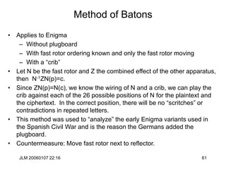 JLM 20060107 22:16 61
Method of Batons
• Applies to Enigma
– Without plugboard
– With fast rotor ordering known and only the fast rotor moving
– With a “crib”
• Let N be the fast rotor and Z the combined effect of the other apparatus,
then N-1ZN(p)=c.
• Since ZN(p)=N(c), we know the wiring of N and a crib, we can play the
crib against each of the 26 possible positions of N for the plaintext and
the ciphertext. In the correct position, there will be no “scritches” or
contradictions in repeated letters.
• This method was used to “analyze” the early Enigma variants used in
the Spanish Civil War and is the reason the Germans added the
plugboard.
• Countermeasure: Move fast rotor next to reflector.
 