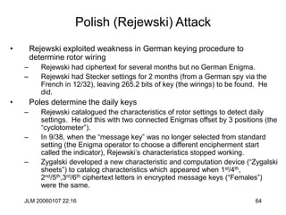 JLM 20060107 22:16 64
Polish (Rejewski) Attack
• Rejewski exploited weakness in German keying procedure to
determine rotor wiring
– Rejewski had ciphertext for several months but no German Enigma.
– Rejewski had Stecker settings for 2 months (from a German spy via the
French in 12/32), leaving 265.2 bits of key (the wirings) to be found. He
did.
• Poles determine the daily keys
– Rejewski catalogued the characteristics of rotor settings to detect daily
settings. He did this with two connected Enigmas offset by 3 positions (the
“cyclotometer”).
– In 9/38, when the “message key” was no longer selected from standard
setting (the Enigma operator to choose a different encipherment start
called the indicator), Rejewski’s characteristics stopped working.
– Zygalski developed a new characteristic and computation device (“Zygalski
sheets”) to catalog characteristics which appeared when 1st/4th,
2nd/5th,3rd/6th ciphertext letters in encrypted message keys (“Females”)
were the same.
 