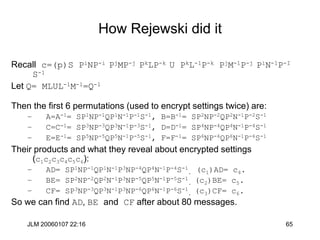 JLM 20060107 22:16 65
How Rejewski did it
Recall c=(p)S PiNP-i PjMP-j PkLP-k U PkL-1P-k PjM-1P-j PiN-1P-I
S-1
Let Q= MLUL-1M-1=Q-1
Then the first 6 permutations (used to encrypt settings twice) are:
– A=A-1= SP1NP-1QP1N-1P-1S-1, B=B-1= SP2NP-2QP2N-1P-2S-1
– C=C-1= SP3NP-3QP3N-1P-3S-1, D=D-1= SP4NP-4QP4N-1P-4S-1
– E=E-1= SP5NP-5QP5N-1P-5S-1, F=F-1= SP6NP-6QP6N-1P-6S-1
Their products and what they reveal about encrypted settings
(c1c2c3c4c5c6):
– AD= SP1NP-1QP1N-1P3NP-4QP4N-1P-4S-1
. (c1)AD= c4.
– BE= SP2NP-2QP2N-1P3NP-5QP5N-1P-5S-1
. (c2)BE= c5.
– CF= SP3NP-3QP3N-1P3NP-6QP6N-1P-6S-1
. (c3)CF= c6.
So we can find AD, BE and CF after about 80 messages.
 