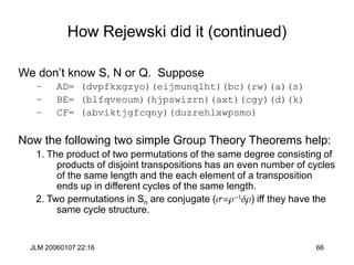JLM 20060107 22:16 66
How Rejewski did it (continued)
We don’t know S, N or Q. Suppose
– AD= (dvpfkxgzyo)(eijmunqlht)(bc)(rw)(a)(s)
– BE= (blfqveoum)(hjpswizrn)(axt)(cgy)(d)(k)
– CF= (abviktjgfcqny)(duzrehlxwpsmo)
Now the following two simple Group Theory Theorems help:
1. The product of two permutations of the same degree consisting of
products of disjoint transpositions has an even number of cycles
of the same length and the each element of a transposition
ends up in different cycles of the same length.
2. Two permutations in Sn are conjugate (s=r-1dr) iff they have the
same cycle structure.
 