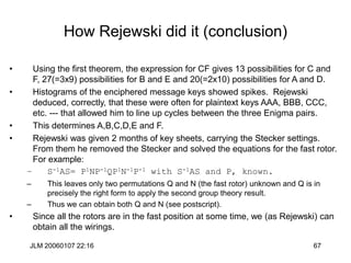 JLM 20060107 22:16 67
How Rejewski did it (conclusion)
• Using the first theorem, the expression for CF gives 13 possibilities for C and
F, 27(=3x9) possibilities for B and E and 20(=2x10) possibilities for A and D.
• Histograms of the enciphered message keys showed spikes. Rejewski
deduced, correctly, that these were often for plaintext keys AAA, BBB, CCC,
etc. --- that allowed him to line up cycles between the three Enigma pairs.
• This determines A,B,C,D,E and F.
• Rejewski was given 2 months of key sheets, carrying the Stecker settings.
From them he removed the Stecker and solved the equations for the fast rotor.
For example:
– S-1AS= P1NP-1QP1N-1P-1 with S-1AS and P, known.
– This leaves only two permutations Q and N (the fast rotor) unknown and Q is in
precisely the right form to apply the second group theory result.
– Thus we can obtain both Q and N (see postscript).
• Since all the rotors are in the fast position at some time, we (as Rejewski) can
obtain all the wirings.
 