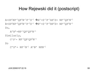 JLM 20060107 22:16 68
How Rejewski did it (postscript)
A=SP1NP-1QP1N-1P-1S-1 A’=S-1P-1AP1S= NP-1QP1N-1
B=SP2NP-2QP2N-1P-2S-1 B’=S-1P-2BP2S= NP-2QP2N-1
So,
A’B’=NP-1QP1QP2N-1
Similarly,
C’D’= NP-2QP1QP3N-1
So
C’D’= NP-1N-1 A’B’ NPN-1
 
