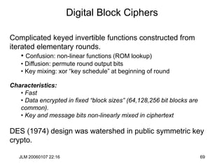JLM 20060107 22:16 69
Digital Block Ciphers
Complicated keyed invertible functions constructed from
iterated elementary rounds.
• Confusion: non-linear functions (ROM lookup)
• Diffusion: permute round output bits
• Key mixing: xor “key schedule” at beginning of round
Characteristics:
• Fast
• Data encrypted in fixed “block sizes” (64,128,256 bit blocks are
common).
• Key and message bits non-linearly mixed in ciphertext
DES (1974) design was watershed in public symmetric key
crypto.
 