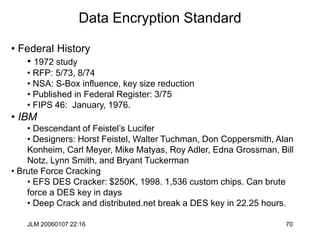 JLM 20060107 22:16 70
Data Encryption Standard
• Federal History
• 1972 study
• RFP: 5/73, 8/74
• NSA: S-Box influence, key size reduction
• Published in Federal Register: 3/75
• FIPS 46: January, 1976.
• IBM
• Descendant of Feistel’s Lucifer
• Designers: Horst Feistel, Walter Tuchman, Don Coppersmith, Alan
Konheim, Carl Meyer, Mike Matyas, Roy Adler, Edna Grossman, Bill
Notz, Lynn Smith, and Bryant Tuckerman
• Brute Force Cracking
• EFS DES Cracker: $250K, 1998. 1,536 custom chips. Can brute
force a DES key in days
• Deep Crack and distributed.net break a DES key in 22.25 hours.
 