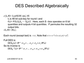 JLM 20060107 22:16 83
DES Described Algebraically
si(L,R)= (Lf(E(R) ki) ,R)
ki is 48 bit sub-key for round i and
f(x)= P(S1S2S3 … S8(x)). Here, each S –box operates on 6 bit
quantities and outputs 4 bit quantities. P permutes the resulting 32
output bits.
t(L,R)= (R,L).
Each round (except last) is t si. Note that t t = t 2=1= si si= si
2.
Full DES is:
DESK(x)= IP-1 s16 t ... s3 t s2 t s1 IP(x)
So its inverse is
DESK
-1(x)= IP-1 s1 t ... s14 t s15 t s16 IP(x)
 