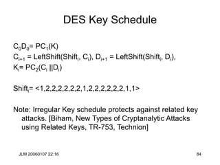 JLM 20060107 22:16 84
DES Key Schedule
C0D0= PC1(K)
Ci+1 = LeftShift(Shifti, Ci), Di+1 = LeftShift(Shifti, Di),
Ki= PC2(Ci ||Di)
Shifti= <1,2,2,2,2,2,2,1,2,2,2,2,2,2,1,1>
Note: Irregular Key schedule protects against related key
attacks. [Biham, New Types of Cryptanalytic Attacks
using Related Keys, TR-753, Technion]
 