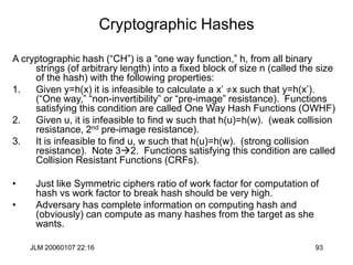 JLM 20060107 22:16 93
Cryptographic Hashes
A cryptographic hash (“CH”) is a “one way function,” h, from all binary
strings (of arbitrary length) into a fixed block of size n (called the size
of the hash) with the following properties:
1. Given y=h(x) it is infeasible to calculate a x’ x such that y=h(x’).
(“One way,” “non-invertibility” or “pre-image” resistance). Functions
satisfying this condition are called One Way Hash Functions (OWHF)
2. Given u, it is infeasible to find w such that h(u)=h(w). (weak collision
resistance, 2nd pre-image resistance).
3. It is infeasible to find u, w such that h(u)=h(w). (strong collision
resistance). Note 32. Functions satisfying this condition are called
Collision Resistant Functions (CRFs).
• Just like Symmetric ciphers ratio of work factor for computation of
hash vs work factor to break hash should be very high.
• Adversary has complete information on computing hash and
(obviously) can compute as many hashes from the target as she
wants.
 