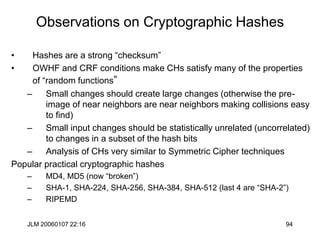 JLM 20060107 22:16 94
Observations on Cryptographic Hashes
• Hashes are a strong “checksum”
• OWHF and CRF conditions make CHs satisfy many of the properties
of “random functions”
– Small changes should create large changes (otherwise the pre-
image of near neighbors are near neighbors making collisions easy
to find)
– Small input changes should be statistically unrelated (uncorrelated)
to changes in a subset of the hash bits
– Analysis of CHs very similar to Symmetric Cipher techniques
Popular practical cryptographic hashes
– MD4, MD5 (now “broken”)
– SHA-1, SHA-224, SHA-256, SHA-384, SHA-512 (last 4 are “SHA-2”)
– RIPEMD
 