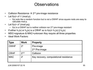 JLM 20060107 22:16 95
Observations
• Collision Resistance  2nd pre-image resistance
• Let f(x)= x2-1 (mod p).
– f(x) acts like a random function but is not a OWHF since square roots are easy to
calculate mod p.
• Let f(x)= x2 (mod pq).
– f(x) is a OWHF but is neither collision nor 2nd pre-image resistant
• If either h1(x) or h2(x) is a CRHF so is h(x)= h1(x) || h2(x)
• MDC+signature & MAC+unknown Key require all three properties
• Ideal Work Factors:
Type Work Property
OWHF 2n Pre-image
2nd Pre-image
CRHF 2n/2 Collision
MAC 2t Key recovery, computational resistance
 