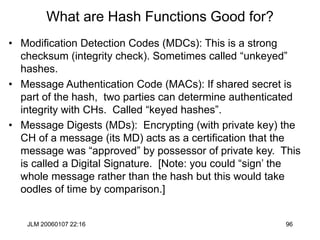 JLM 20060107 22:16 96
What are Hash Functions Good for?
• Modification Detection Codes (MDCs): This is a strong
checksum (integrity check). Sometimes called “unkeyed”
hashes.
• Message Authentication Code (MACs): If shared secret is
part of the hash, two parties can determine authenticated
integrity with CHs. Called “keyed hashes”.
• Message Digests (MDs): Encrypting (with private key) the
CH of a message (its MD) acts as a certification that the
message was “approved” by possessor of private key. This
is called a Digital Signature. [Note: you could “sign’ the
whole message rather than the hash but this would take
oodles of time by comparison.]
 