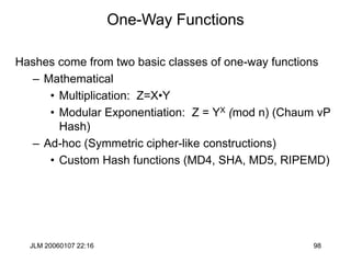 JLM 20060107 22:16 98
One-Way Functions
Hashes come from two basic classes of one-way functions
– Mathematical
• Multiplication: Z=X•Y
• Modular Exponentiation: Z = YX (mod n) (Chaum vP
Hash)
– Ad-hoc (Symmetric cipher-like constructions)
• Custom Hash functions (MD4, SHA, MD5, RIPEMD)
 