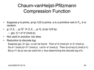 JLM 20060107 22:16 99
Chaum-vanHeijst-Pfitzmann
Compression Function
• Suppose p is prime, q=(p-1)/2 is prime, a is a primitive root in Fp, b is
random.
• g: {1,2,…,q-1}2  {1,2,…,p-1}, q=(p-1)/2 by:
– g(s, t) = as bt (mod p)
• Not used in practice: too slow.
• Reduction to discrete log:
Suppose g(s, t)= g(u, v) can be found. Then as bt (mod p)= au bv (mod p).
So as-u (mod p)= bv-t (mod p). Let b= ax (mod p). Then (s-u)=x(y-t) (mod p-1).
But p-1= 2q so we can solve for x, thus determining the discrete log of b.
 