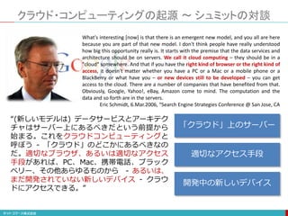 クラウド・コンピューティングの起源 ～ シュミットの対談
What's interesting [now] is that there is an emergent new model, and you all are here
because you are part of that new model. I don't think people have really understood
how big this opportunity really is. It starts with the premise that the data services and
architecture should be on servers. We call it cloud computing – they should be in a
"cloud" somewhere. And that if you have the right kind of browser or the right kind of
access, it doesn't matter whether you have a PC or a Mac or a mobile phone or a
BlackBerry or what have you – or new devices still to be developed – you can get
access to the cloud. There are a number of companies that have benefited from that.
Obviously, Google, Yahoo!, eBay, Amazon come to mind. The computation and the
data and so forth are in the servers.
Eric Schmidt, 6.Mar.2006, “Search Engine Strategies Conference @ San Jose, CA
“(新しいモデルは) データサービスとアーキテク
チャはサーバー上にあるべきだという前提から
始まる。これをクラウドコンピューティングと
呼ぼう - 「クラウド」のどこかにあるべきなの
だ。適切なブラウザ、あるいは適切なアクセス
手段があれば、PC、Mac、携帯電話、ブラック
ベリー、その他あらゆるものから - あるいは、
まだ開発されていない新しいデバイス - クラウ
ドにアクセスできる。”
「クラウド」上のサーバー
適切なアクセス手段
開発中の新しいデバイス
 