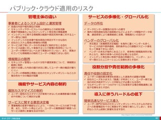 パブリック・クラウド適用のリスク
90
管理主体の違い
事業者によるシステム設計と運営管理
 投資の内容や優先順位の判断
 セキュリティやサービスレベルの維持などの統制活動
 障害や情報漏えいなどのインシデント発生時の情報連携
 インシデントに関する情報開示範囲や原因究明作業に対するユー
ザー関与に制約
 インシデントの全体像や根本原因の特定が不十分な恐れ
 自社のシステム環境の移植性の問題
 サービス終了時にデータの引き継ぎに制約が生じる恐れ
 サービス品質に対して実施するリスク管理の有効性について、
ユーザーが期待するレベルまで実施されていない、また、実施さ
れていても情報開示の制約でユーザーが確認できない恐れ
情報開示の限界
 セキュリティ管理ルールの十分性や運営実態について、情報開示
範囲に制約
 契約で合意した内容の履行状況に関してユーザー側の確認が撮り
にくい
 ベンダーの情報開示情報と自社のセキュリティポリシーなどとの
整合性を十分の確認が困難
機能やサービス内容の制約
個別カスタマイズの制約
 ユーザー固有のカスタマイズが実現できないため業務影響の見極
めや対策について検討が必要
サービスに関する意思決定権
 事業戦略の変更や破綻などにより、一方的にサービスの終了や変
更、また、サポート停止により、ユーザーの業務継続や顧客への
サービス提供に影響を及ぼす恐れ
サービスの多様化・グローバル化
データの所在
 データセンター設置国の法令への遵守
 海外の現地規制当局の強制執行などによるデータ閲覧やデータ収
集、通信傍受により業務継続に支障、情報漏えいの恐れが
ベンダーのグローバル化
 本社拠点（各種意思決定機能）を海外に置くベンダーも多く、
サービス内容や提供価格、契約条件などの調整がスピード感を
もって推進できない恐れ
 ベンダーの本社が海外にあることで、係争時の管轄裁判所が海
外となり、海外の係争への対応が必要となる恐れ
 インシデント発生時に時差や言語の問題から、ベンダー、ユー
ザー間のコミュニケーションに支障をきたす恐れ
役割分担や責任範囲の多様化
責任や役割の固定化
 ユーザーの個別要求事項を前提とした諸条件の調整が困難
 自社のニーズをふまえた「融通」が利きにくく、ユーザー側で追
加の対応手続きやリソース手配などが必要となる恐れ
 マルチベンダーで一つのITサービスを実現する場合情報連携に混
乱や支障をきたす恐れ
導入に伴うハードルの低下
簡単迅速なサービス導入
 ユーザー部門が自社のセキュリティポリシーやシステム化方針な
どへの影響確認を十分に実施せずに単独で導入してしまい、全社
的なシステム統制に影響を及ぼす恐れ
http://japan.zdnet.com/article/35063430/
 