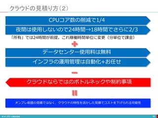 クラウドの見積り方（２）
95
夜間は使用しないので24時間→18時間でさらに2/3
「所有」では24時間が前提。これ稼働時間単位に変更（分単位で課金）
データセンター使用料は無料
インフラの運用管理は自動化+お任せ
クラウドならではのボトルネックや制約事項
オンプレ前提の見積ではなく、クラウドの特性を活かした見積でコストを下げられる可能性
CPUコア数の削減で1/4
 