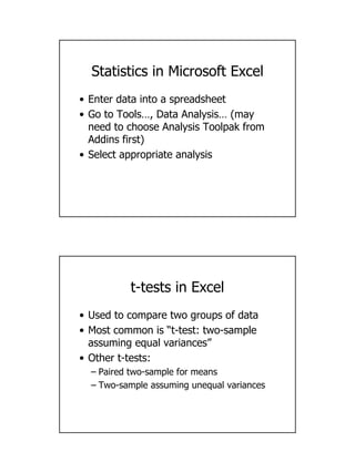 10
Statistics in Microsoft Excel
• Enter data into a spreadsheet
• Go to Tools…, Data Analysis… (may
need to choose Analysis Toolpak from
Addins first)
• Select appropriate analysis
t-tests in Excel
• Used to compare two groups of data
• Most common is “t-test: two-sample
assuming equal variances”
• Other t-tests:
– Paired two-sample for means
– Two-sample assuming unequal variances
 