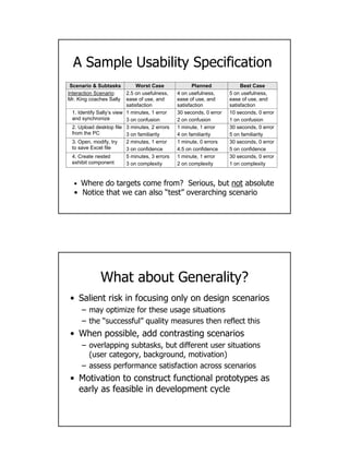 16
• Where do targets come from? Serious, but not absolute
• Notice that we can also “test” overarching scenario
Scenario & Subtasks Worst Case Planned Best Case
Interaction Scenario:
Mr. King coaches Sally
2.5 on usefulness,
ease of use, and
satisfaction
4 on usefulness,
ease of use, and
satisfaction
5 on usefulness,
ease of use, and
satisfaction
1. Identify Sally’s view
and synchronize
1 minutes, 1 error
3 on confusion
30 seconds, 0 error
2 on confusion
10 seconds, 0 error
1 on confusion
2. Upload desktop file
from the PC
3 minutes, 2 errors
3 on familiarity
1 minute, 1 error
4 on familiarity
30 seconds, 0 error
5 on familiarity
3. Open, modify, try
to save Excel file
2 minutes, 1 error
3 on confidence
1 minute, 0 errors
4.5 on confidence
30 seconds, 0 error
5 on confidence
4. Create nested
exhibit component
5 minutes, 3 errors
3 on complexity
1 minute, 1 error
2 on complexity
30 seconds, 0 error
1 on complexity
A Sample Usability Specification
What about Generality?
• Salient risk in focusing only on design scenarios
– may optimize for these usage situations
– the “successful” quality measures then reflect this
• When possible, add contrasting scenarios
– overlapping subtasks, but different user situations
(user category, background, motivation)
– assess performance satisfaction across scenarios
• Motivation to construct functional prototypes as
early as feasible in development cycle
 