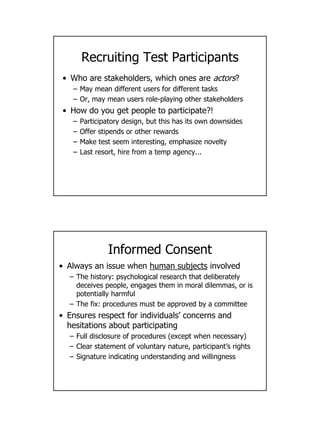 5
Recruiting Test Participants
• Who are stakeholders, which ones are actors?
– May mean different users for different tasks
– Or, may mean users role-playing other stakeholders
• How do you get people to participate?!
– Participatory design, but this has its own downsides
– Offer stipends or other rewards
– Make test seem interesting, emphasize novelty
– Last resort, hire from a temp agency...
Informed Consent
• Always an issue when human subjects involved
– The history: psychological research that deliberately
deceives people, engages them in moral dilemmas, or is
potentially harmful
– The fix: procedures must be approved by a committee
• Ensures respect for individuals’ concerns and
hesitations about participating
– Full disclosure of procedures (except when necessary)
– Clear statement of voluntary nature, participant’s rights
– Signature indicating understanding and willingness
 