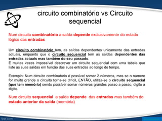 circuito combinatório vs Circuito
sequencial
Um circuito combinatório tem, as saídas dependentes unicamente das entradas
actuais, enquanto que o circuito sequencial tem as saídas dependentes das
entradas actuais mas também do seu passado.
É muitas vezes impossível descrever um circuito sequencial com uma tabela que
liste as suas saídas em função das suas entradas ao longo do tempo.
Exemplo: Num circuito combinatório é possível somar 2 números, mas se o numero
for muito grande o circuito torna-se difícil, ENTÃO, utiliza-se o circuito sequencial
(que tem memória) sendo possível somar números grandes passo a passo, digito a
digito.
Num circuito combinatório a saída depende exclusivamente do estado
lógico das entradas
Num circuito sequencial a saída depende das entradas mas também do
estado anterior da saída (memória)
www.ticmania.net
 