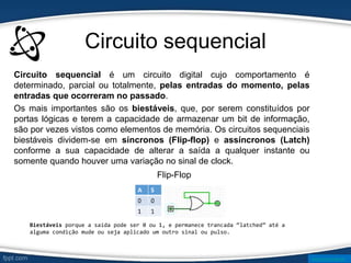 Circuito sequencial
Circuito sequencial é um circuito digital cujo comportamento é
determinado, parcial ou totalmente, pelas entradas do momento, pelas
entradas que ocorreram no passado.
Os mais importantes são os biestáveis, que, por serem constituídos por
portas lógicas e terem a capacidade de armazenar um bit de informação,
são por vezes vistos como elementos de memória. Os circuitos sequenciais
biestáveis dividem-se em síncronos (Flip-flop) e assíncronos (Latch)
conforme a sua capacidade de alterar a saída a qualquer instante ou
somente quando houver uma variação no sinal de clock.
Flip-Flop
www.ticmania.net
Biestáveis ​
​
porque a saída pode ser 0 ou 1, e permanece trancada “latched” até a
alguma condição mude ou seja aplicado um outro sinal ou pulso.
 
