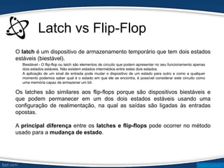 Latch vs Flip-Flop
O latch é um dispositivo de armazenamento temporário que tem dois estados
estáveis (biestável).
Os latches são similares aos flip-flops porque são dispositivos biestáveis e
que podem permanecer em um dos dois estados estáveis usando uma
configuração de realimentação, na qual as saídas são ligadas às entradas
opostas.
A principal diferença entre os latches e flip-flops pode ocorrer no método
usado para a mudança de estado.
Biestável - O flip-flop ou latch são elementos de circuito que podem apresentar no seu funcionamento apenas
dois estados estáveis. Não existem estados intermédios entre estes dois estados.
A aplicação de um sinal de entrada pode mudar o dispositivo de um estado para outro e como a qualquer
momento podemos saber qual é o estado em que ele se encontra, é possível considerar este circuito como
uma memória capaz de armazenar um bit.
www.ticmania.net
 