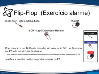 Flip-Flop (Exercício alarme)
Sensor LDR
LED Laser
Com recurso a um Botão de pressão, led laser, um LDR, um Buzzer e
um FF, cria um circuito de alarme.
LED Laser - light-emitting diode
LDR - Light Dependent Resistor
Nota: Antes de começar deves compreender o funcionamento dos componentes utilizados, principalmente o LDR
buzzer
buzzer
Justifica a escolha do tipo de portas usadas no FF
www.ticmania.net
 