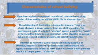 Characteristics of school bullying:
Repetition: violence is repeated, reproduced, reiterated over a long
period of time making the infernal child's life for days and days.
The relationship of domination is imposed insincerely. There is an
abuse of power, a power takeover from one child to another. The
aggression is made of a student "stronger" against a pupil more "weak"
or having difficulties to defend themselves in this situation; or a group
against an isolated student; or older ones against younger ones.
Intention to harm: the "game" that is not initially malicious or
offensive, becomes it when the process settles in the duration. The
aggressor deliberately intends to harm even if he almost always pretends
that it is a "simple game", "it's for fun".
 