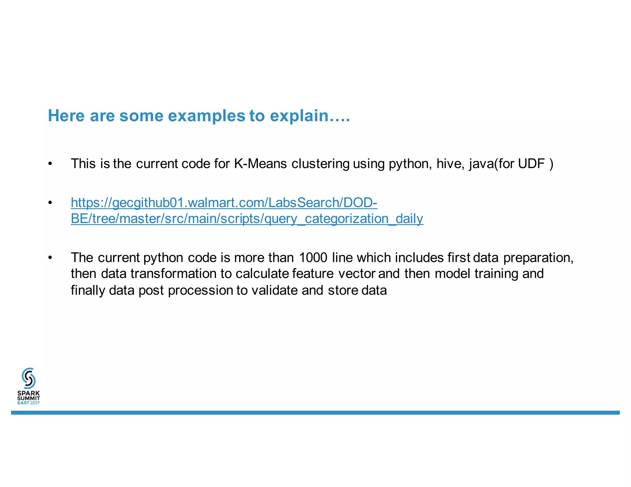 Here are some examples to explain….
• This is the current code for K-Means clustering using python, hive, java(for UDF )
• https://gecgithub01.walmart.com/LabsSearch/DOD-
BE/tree/master/src/main/scripts/query_categorization_daily
• The current python code is more than 1000 line which includes first data preparation,
then data transformation to calculate feature vector and then model training and
finally data post procession to validate and store data
 