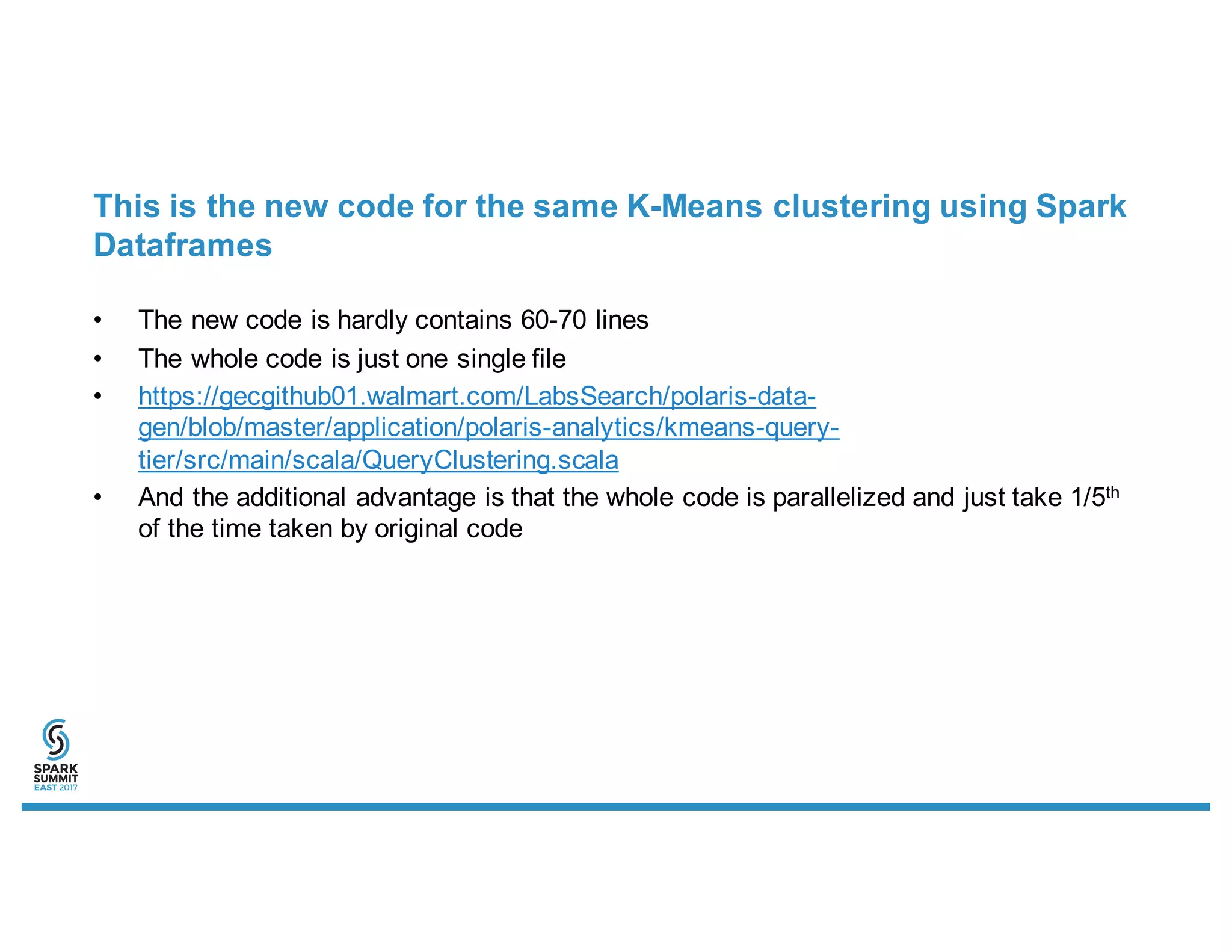 This is the new code for the same K-Means clustering using Spark
Dataframes
• The new code is hardly contains 60-70 lines
• The whole code is just one single file
• https://gecgithub01.walmart.com/LabsSearch/polaris-data-
gen/blob/master/application/polaris-analytics/kmeans-query-
tier/src/main/scala/QueryClustering.scala
• And the additional advantage is that the whole code is parallelized and just take 1/5th
of the time taken by original code
 
