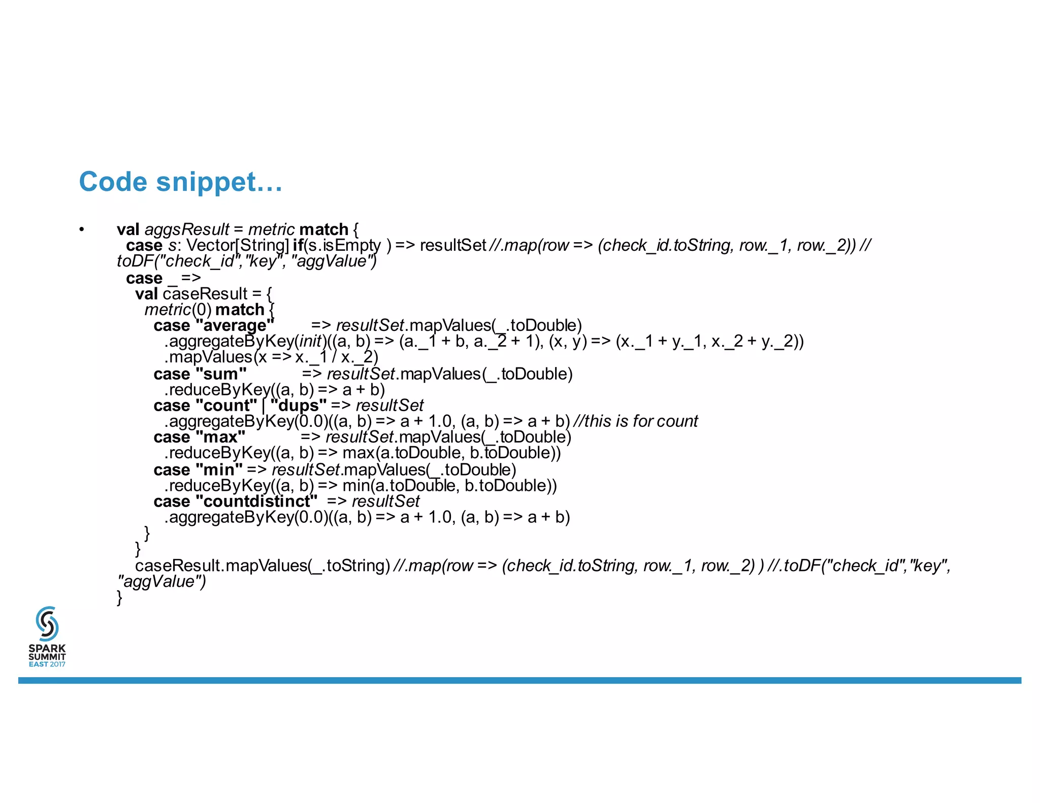 Code snippet…
• val aggsResult = metric match {
case s: Vector[String] if(s.isEmpty ) => resultSet //.map(row => (check_id.toString, row._1, row._2)) //
toDF("check_id","key", "aggValue")
case _ =>
val caseResult = {
metric(0) match {
case "average" => resultSet.mapValues(_.toDouble)
.aggregateByKey(init)((a, b) => (a._1 + b, a._2 + 1), (x, y) => (x._1 + y._1, x._2 + y._2))
.mapValues(x => x._1 / x._2)
case "sum" => resultSet.mapValues(_.toDouble)
.reduceByKey((a, b) => a + b)
case "count" | "dups" => resultSet
.aggregateByKey(0.0)((a, b) => a + 1.0, (a, b) => a + b) //this is for count
case "max" => resultSet.mapValues(_.toDouble)
.reduceByKey((a, b) => max(a.toDouble, b.toDouble))
case "min" => resultSet.mapValues(_.toDouble)
.reduceByKey((a, b) => min(a.toDouble, b.toDouble))
case "countdistinct" => resultSet
.aggregateByKey(0.0)((a, b) => a + 1.0, (a, b) => a + b)
}
}
caseResult.mapValues(_.toString) //.map(row => (check_id.toString, row._1, row._2) ) //.toDF("check_id","key",
"aggValue")
}
 