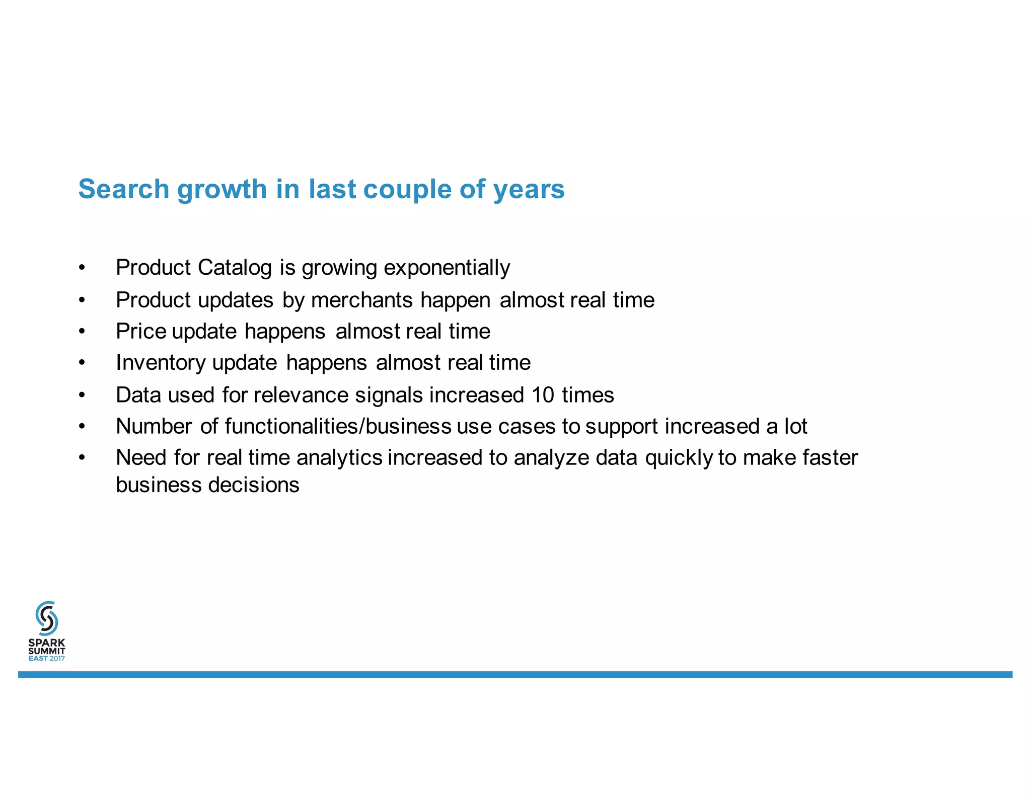 Search growth in last couple of years
• Product Catalog is growing exponentially
• Product updates by merchants happen almost real time
• Price update happens almost real time
• Inventory update happens almost real time
• Data used for relevance signals increased 10 times
• Number of functionalities/business use cases to support increased a lot
• Need for real time analytics increased to analyze data quickly to make faster
business decisions
 