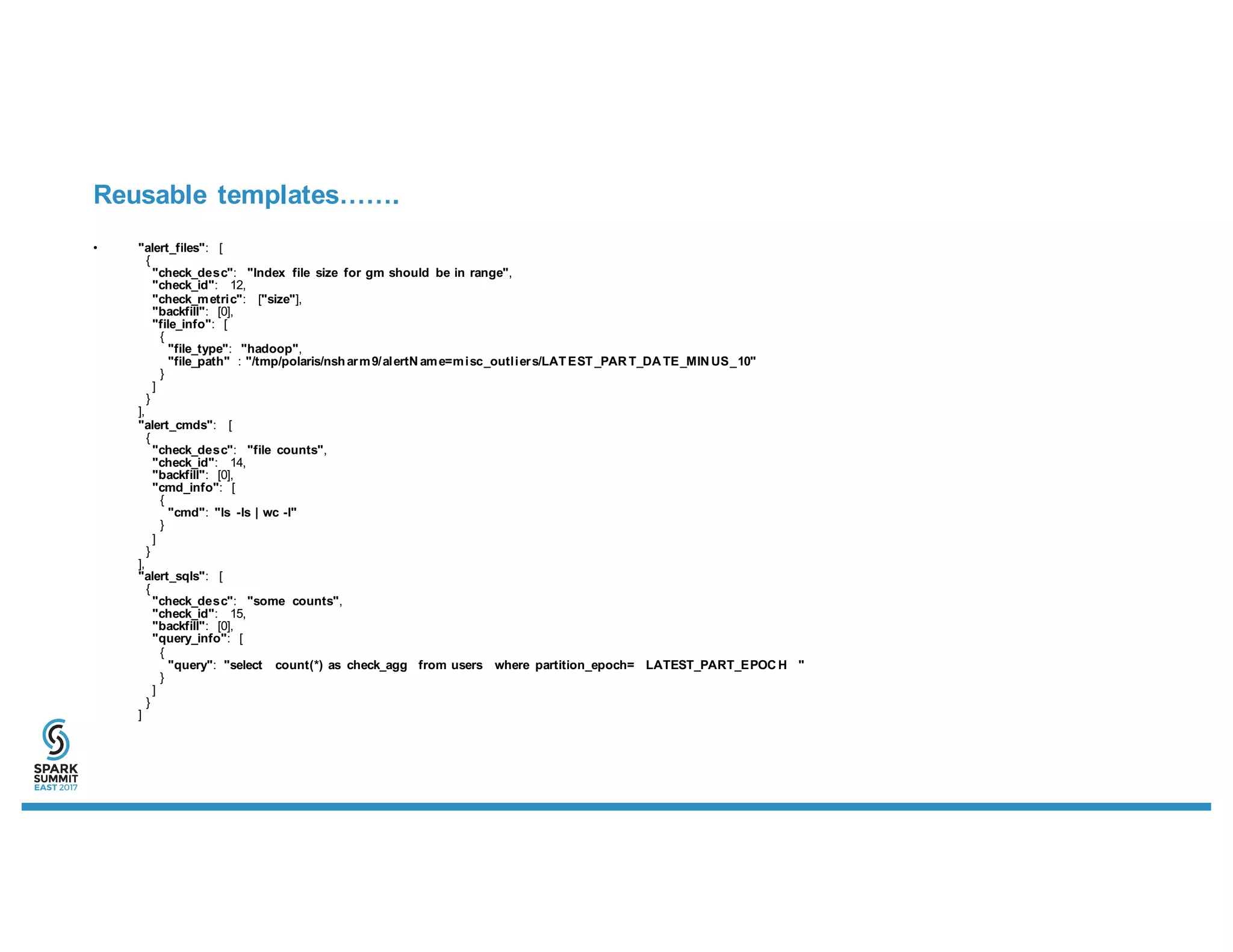 Reusable templates…….
• "alert_files": [
{
"check_desc": "Index file size for gm should be in range",
"check_id": 12,
"check_metric": ["size"],
"backfill": [0],
"file_info": [
{
"file_type": "hadoop",
"file_path" : "/tmp/polaris/nsharm9/alertN ame=misc_outliers/LATEST_PAR T_DA TE_MIN US_10"
}
]
}
],
"alert_cmds": [
{
"check_desc": "file counts",
"check_id": 14,
"backfill": [0],
"cmd_info": [
{
"cmd": "ls -ls | wc -l"
}
]
}
],
"alert_sqls": [
{
"check_desc": "some counts",
"check_id": 15,
"backfill": [0],
"query_info": [
{
"query": "select count(*) as check_agg from users where partition_epoch= LATEST_PART_EPOC H "
}
]
}
]
 