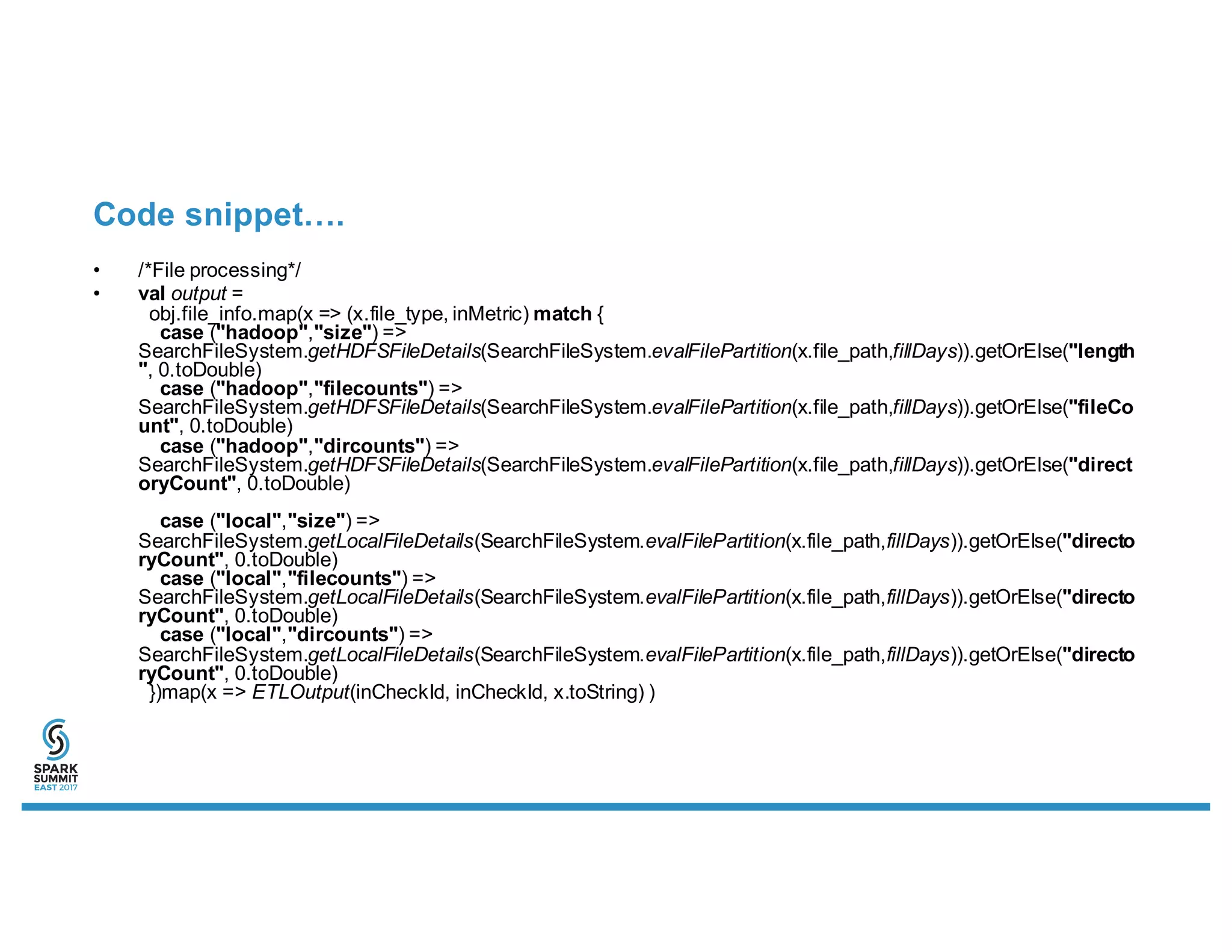 Code snippet….
• /*File processing*/
• val output =
obj.file_info.map(x => (x.file_type, inMetric) match {
case ("hadoop","size") =>
SearchFileSystem.getHDFSFileDetails(SearchFileSystem.evalFilePartition(x.file_path,fillDays)).getOrElse("length
", 0.toDouble)
case ("hadoop","filecounts") =>
SearchFileSystem.getHDFSFileDetails(SearchFileSystem.evalFilePartition(x.file_path,fillDays)).getOrElse("fileCo
unt", 0.toDouble)
case ("hadoop","dircounts") =>
SearchFileSystem.getHDFSFileDetails(SearchFileSystem.evalFilePartition(x.file_path,fillDays)).getOrElse("direct
oryCount", 0.toDouble)
case ("local","size") =>
SearchFileSystem.getLocalFileDetails(SearchFileSystem.evalFilePartition(x.file_path,fillDays)).getOrElse("directo
ryCount", 0.toDouble)
case ("local","filecounts") =>
SearchFileSystem.getLocalFileDetails(SearchFileSystem.evalFilePartition(x.file_path,fillDays)).getOrElse("directo
ryCount", 0.toDouble)
case ("local","dircounts") =>
SearchFileSystem.getLocalFileDetails(SearchFileSystem.evalFilePartition(x.file_path,fillDays)).getOrElse("directo
ryCount", 0.toDouble)
})map(x => ETLOutput(inCheckId, inCheckId, x.toString) )
 