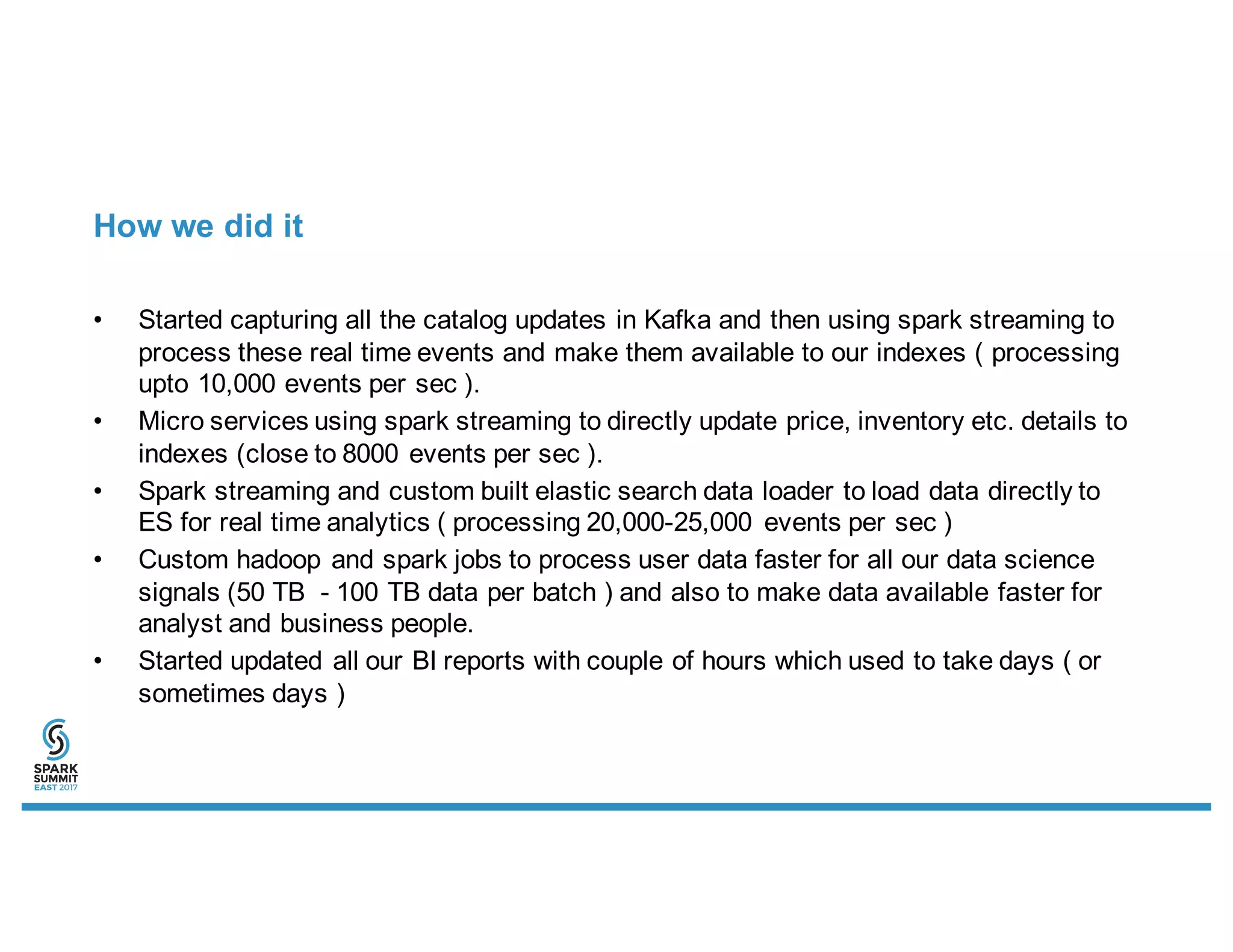 How we did it
• Started capturing all the catalog updates in Kafka and then using spark streaming to
process these real time events and make them available to our indexes ( processing
upto 10,000 events per sec ).
• Micro services using spark streaming to directly update price, inventory etc. details to
indexes (close to 8000 events per sec ).
• Spark streaming and custom built elastic search data loader to load data directly to
ES for real time analytics ( processing 20,000-25,000 events per sec )
• Custom hadoop and spark jobs to process user data faster for all our data science
signals (50 TB - 100 TB data per batch ) and also to make data available faster for
analyst and business people.
• Started updated all our BI reports with couple of hours which used to take days ( or
sometimes days )
 
