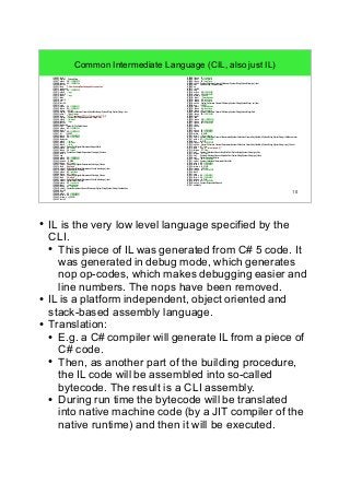 10 
Common Intermediate Language (CIL, also just IL) 
IL_0001: ldc.i4.1 
IL_0002: newarr System.String 
IL_0007: stloc.s 08 // CS$0$0000 
IL_0009: ldloc.s 08 // CS$0$0000 
IL_000B: ldc.i4.0 
IL_000C: ldstr " C:UsersnludwigDesktopapplication.properties" 
IL_0011: stelem.ref 
IL_0012: ldloc.s 08 // CS$0$0000 
IL_0014: stloc.0 // args 
IL_0015: ldc.i4.0 
IL_0016: ldloc.0 // args 
IL_0017: ldlen 
IL_0018: conv.i4 
IL_0019: clt 
IL_001B: ldc.i4.0 
IL_001C: ceq 
IL_001E: stloc.s 09 // CS$4$0001 
IL_0020: ldloc.s 09 // CS$4$0001 
IL_0022: brtrue IL_0154 
IL_0028: newobj System.Collections.Generic.SortedDictionary<System.String,System.String>..ctor 
IL_002D: stloc.1 // latestUpdates 
IL_002E: ldstr " [^"]*"(?<appName>[^"]*)"s*((?<versionNo>[^(]*))" 
IL_0033: newobj System.Text.RegularExpressions.Regex..ctor 
IL_0038: stloc.2 // parseRex 
IL_003A: ldloc.0 // args 
IL_003B: ldc.i4.0 
IL_003C: ldelem.ref 
IL_003D: call System.IO.File.ReadAllLines 
IL_0042: stloc.s 0A // CS$6$0002 
IL_0044: ldc.i4.0 
IL_0045: stloc.s 0B // CS$7$0003 
IL_0047: br IL_00EF 
IL_004C: ldloc.s 0A // CS$6$0002 
IL_004E: ldloc.s 0B // CS$7$0003 
IL_0050: ldelem.ref 
IL_0051: stloc.3 // aLine 
IL_0053: ldloc.2 // parseRex 
IL_0054: ldloc.3 // aLine 
IL_0055: callvirt System.Text.RegularExpressions.Regex.Match 
IL_005A: stloc.s 04 // match 
IL_005C: ldloc.s 04 // match 
IL_005E: callvirt System.Text.RegularExpressions.Group.get_Success 
IL_0063: ldc.i4.0 
IL_0064: ceq 
IL_0066: stloc.s 09 // CS$4$0001 
IL_0068: ldloc.s 09 // CS$4$0001 
IL_006A: brtrue.s IL_00E8 
IL_006D: ldloc.s 04 // match 
IL_006F: callvirt System.Text.RegularExpressions.Match.get_Groups 
IL_0074: ldstr "appName" 
IL_0079: callvirt System.Text.RegularExpressions.GroupCollection.get_Item 
IL_007E: callvirt System.Object.ToString 
IL_0083: stloc.s 05 // appName 
IL_0085: ldloc.s 04 // match 
IL_0087: callvirt System.Text.RegularExpressions.Match.get_Groups 
IL_008C: ldstr "versionNo" 
IL_0091: callvirt System.Text.RegularExpressions.GroupCollection.get_Item 
IL_0096: callvirt System.Object.ToString 
IL_009B: stloc.s 06 // versionNo 
IL_009D: ldloc.1 // latestUpdates 
IL_009E: ldloc.s 05 // appName 
IL_00A0: callvirt System.Collections.Generic.IDictionary<System.String,System.String>.ContainsKey 
IL_00A5: ldc.i4.0 
IL_00A6: ceq 
IL_00A8: stloc.s 09 // CS$4$0001 
IL_00AA: ldloc.s 09 // CS$4$0001 
IL_00AC: brtrue.s IL_00DA 
IL_00AF: ldc.i4.0 
IL_00B0: ldloc.s 06 // versionNo 
IL_00B2: ldloc.1 // latestUpdates 
IL_00B3: ldloc.s 05 // appName 
IL_00B5: callvirt System.Collections.Generic.IDictionary<System.String,System.String>.get_Item 
IL_00BA: call System.String.CompareOrdinal 
IL_00BF: clt 
IL_00C1: ldc.i4.0 
IL_00C2: ceq 
IL_00C4: stloc.s 09 // CS$4$0001 
IL_00C6: ldloc.s 09 // CS$4$0001 
IL_00C8: brtrue.s IL_00D7 
IL_00CB: ldloc.1 // latestUpdates 
IL_00CC: ldloc.s 05 // appName 
IL_00CE: ldloc.s 06 // versionNo 
IL_00D0: callvirt System.Collections.Generic.IDictionary<System.String,System.String>.set_Item 
IL_00D8: br.s IL_00E7 
IL_00DB: ldloc.1 // latestUpdates 
IL_00DC: ldloc.s 05 // appName 
IL_00DE: ldloc.s 06 // versionNo 
IL_00E0: callvirt System.Collections.Generic.IDictionary<System.String,System.String>.Add 
IL_00E9: ldloc.s 0B // CS$7$0003 
IL_00EB: ldc.i4.1 
IL_00EC: add 
IL_00ED: stloc.s 0B // CS$7$0003 
IL_00EF: ldloc.s 0B // CS$7$0003 
IL_00F1: ldloc.s 0A // CS$6$0002 
IL_00F3: ldlen 
IL_00F4: conv.i4 
IL_00F5: clt 
IL_00F7: stloc.s 09 // CS$4$0001 
IL_00F9: ldloc.s 09 // CS$4$0001 
IL_00FB: brtrue IL_004C 
IL_0101: ldloc.1 // latestUpdates 
IL_0102: callvirt System.Collections.Generic.IEnumerable<System.Collections.Generic.KeyValuePair<System.String,System.String>>.GetEnumerator 
IL_0107: stloc.s 0C // CS$5$0004 
IL_0109: br.s IL_012F 
IL_010B: ldloc.s 0C // CS$5$0004 
IL_010D: callvirt System.Collections.Generic.IEnumerator<System.Collections.Generic.KeyValuePair<System.String,System.String>>.get_Current 
IL_0112: stloc.s 07 // item 
IL_0115: ldstr "App: {0}, Latest Update: {1}" 
IL_011A: ldloca.s 07 // item 
IL_011C: call System.Collections.Generic.KeyValuePair<System.String,System.String>.get_Key 
IL_0121: ldloca.s 07 // item 
IL_0123: call System.Collections.Generic.KeyValuePair<System.String,System.String>.get_Value 
IL_0128: call System.Console.WriteLine 
IL_012F: ldloc.s 0C // CS$5$0004 
IL_0131: callvirt System.Collections.IEnumerator.MoveNext 
IL_0136: stloc.s 09 // CS$4$0001 
IL_0138: ldloc.s 09 // CS$4$0001 
IL_013A: brtrue.s IL_010B 
IL_013C: leave.s IL_0152 
IL_013E: ldloc.s 0C // CS$5$0004 
IL_0140: ldnull 
IL_0141: ceq 
IL_0143: stloc.s 09 // CS$4$0001 
IL_0145: ldloc.s 09 // CS$4$0001 
IL_0147: brtrue.s IL_0151 
IL_0149: ldloc.s 0C // CS$5$0004 
IL_014B: callvirt System.IDisposable.Dispose 
IL_0151: endfinally 
● IL is the very low level language specified by the 
CLI. 
● This piece of IL was generated from C# 5 code. It 
was generated in debug mode, which generates 
nop op-codes, which makes debugging easier and 
line numbers. The nops have been removed. 
● IL is a platform independent, object oriented and 
stack-based assembly language. 
● Translation: 
● E.g. a C# compiler will generate IL from a piece of 
C# code. 
● Then, as another part of the building procedure, 
the IL code will be assembled into so-called 
bytecode. The result is a CLI assembly. 
● During run time the bytecode will be translated 
into native machine code (by a JIT compiler of the 
native runtime) and then it will be executed. 
 