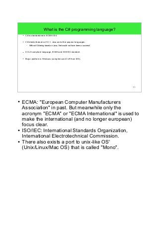 11 
What is the C# programming language? 
● C# is standardized in ECMA-334. 
● C# blends features of C++, Java and other popular languages. 
– Without C# being based on Java, .Net would not have been a success! 
● A CLS compliant language, ECMA and ISO/IEC standard. 
● Major platform is Windows (compilers and CLR from MS). 
● ECMA: "European Computer Manufacturers 
Association" in past. But meanwhile only the 
acronym "ECMA" or "ECMA International" is used to 
make the international (and no longer european) 
focus clear. 
● ISO/IEC: International Standards Organization, 
International Electrotechnical Commission. 
● There also exists a port to unix-like OS' 
(Unix/Linux/Mac OS) that is called "Mono". 
 