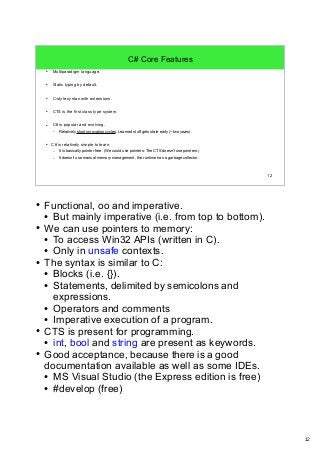 12 
12 
C# Core Features 
● Multiparadigm language. 
● Static typing by default. 
● C-style syntax with extensions. 
● CTS is the first class type system. 
● C# is popular and evolving. 
– Relatively short innovation cycles. Learned stuff gets stale early (~two years). 
● C# is relatively simple to learn. 
– It is basically pointer free. (We could use pointers. The CTS doesn't use pointers.) 
– It doesn't use manual memory management, the runtime has a garbage collector. 
● Functional, oo and imperative. 
● But mainly imperative (i.e. from top to bottom). 
● We can use pointers to memory: 
● To access Win32 APIs (written in C). 
● Only in unsafe contexts. 
● The syntax is similar to C: 
● Blocks (i.e. {}). 
● Statements, delimited by semicolons and 
expressions. 
● Operators and comments 
● Imperative execution of a program. 
● CTS is present for programming. 
● int, bool and string are present as keywords. 
● Good acceptance, because there is a good 
documentation available as well as some IDEs. 
● MS Visual Studio (the Express edition is free) 
● #develop (free) 
 