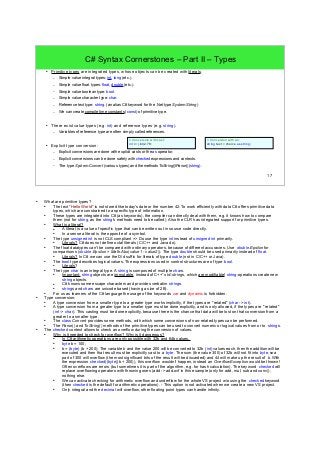 17 
C# Syntax Cornerstones – Part II – Types 
● Primitive types are integrated types, whose objects can be created with literals. 
– Simple value integral types: int, long (etc.). 
– Simple value float types: float, double (etc.). 
– Simple value boolean type: bool. 
– Simple value character type: char. 
– Reference text type: string. (an alias C# keyword for the .Net type System.String) 
– We can create compile time constants (const) of primitive type. 
● There exist value types (e.g. int) and reference types (e.g. string). 
– Variables of reference type are often simply called references. 
● Explicit type conversion: 
// Conversion with cast: 
int i = (int)2.78; 
– Explicit conversions are done with explicit casts or the as operator. 
– Explicit conversions can be done safely with checked expressions and contexts. 
– The type System.Convert (various types) and the methods ToString()/Parse() (string). 
// Conversion with as: 
string text = choice as string; 
● What are primitive types? 
● The text "Hello World" is not stored like today's date or the number 42. To work efficiently with data C# offers primitive data 
types, which are constrained to a specific type of information. 
● These types are integrated into C# (as keywords), the compiler can directly deal with them, e.g. it knows how to compare 
them (not for string, as the string's methods need to be called). Also the CLR has integrated support for primitive types. 
● What is a literal? 
● A literal is a value of specific type that can be written out in source code directly. 
● In a sense a literal is the opposite of a symbol. 
● The type unsigned int is not CLS compliant => Do use the type int instead of unsigned int primarily. 
● Literals? C# does not define octal literals (C/C++ and Java do). 
● The float datatypes can't be compared with ordinary operators, because of different accuracies. Use double.Epsilon for 
comparisons (double.Epsilon > Math.Abs(value1 - value2)). The type double should be used primarily instead of float. 
● Literals? In C# we can use the D/d suffix for literals of type double (not in C/C++ or Java). 
● The bool type describes logical values. The expressions used in control structures are of type bool. 
● Literals? 
● The type char is an integral type. A string is composed of multiple chars. 
● Important: string objects are immutable, instead of C++' std::strings, which are modifiable! string-operations create new 
string objects. 
● C# knows some escape characters and provides verbatim strings. 
● strings and chars are unicode based (having a size of 2B). 
● For us as learners of the C# language the usage of the keywords var and dynamic is forbidden. 
● Type conversion: 
● A type conversion from a smaller type to a greater type works implicitly, if the types are "related" (char -> int). 
● A type conversion from a greater type to a smaller type must be done explicitly, and is only allowed, if the types are "related" 
(int -> char). This casting must be done explicitly, because there is the chance that data will be lost on that conversion from a 
greater to a smaller type. 
● The class Convert provides some methods, with which some conversions of non-related types can be performed. 
● The Parse() and ToString() methods of the primitive types can be used to convert numeric or logical values from or to strings. 
● The checked context allows to check an overflow during the conversion of values. 
● Why is it needed to check for overflow? Why is it dangerous? 
● In C# arithmetic operations are only possible with 32b and 64b values. 
● byte b = 100; 
● b = (byte) (b + 200); The variable b and the value 200 will be converted to 32b ( int) values each, then the addition will be 
executed and then that result must be explicitly cast to a byte. The sum (the value 300) of 32b will not fit into byte, so a 
part of 300 will overflow (the most significant bits of the result will be discarded) and 44 will make up the result of b. With 
the expression checked((byte)(b + 200)), this overflow wouldn't happen, instead an OverflowException would be thrown! 
Often overflows are errors (but sometimes it is part of the algorithm, e.g. for hash calculation). The keyword checked will 
replace overflowing operators with throwing ones (add -> add.ovf in this example (only for add, mul, sub and conv)), 
nothing else. 
● We can activate checking for arithmetic overflow and underflow for the whole VS project w/o using the checked keyword 
(then checked is the default for arithmetic operations). - This option is not activated when we create a new VS project. 
● Only integral and the decimal will overflow, other floating point types can handle infinity. 
 