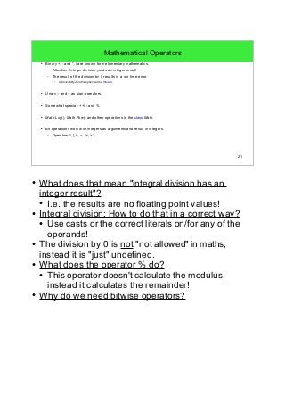 21 
Mathematical Operators 
● Binary +, - and *, / are known form elementary mathematics. 
– Attention: Integer division yields an integer result! 
– The result of the division by 0 results in a run time error. 
● A DivisionByZeroException will be thrown. 
● Unary – and + as sign-operators. 
● Somewhat special: ++/-- and % 
● Math.Log(), Math.Pow() and other operations in the class Math. 
● Bit operations work with integers as arguments and result in integers. 
– Operators: ^, |, &, ~, <<, >> 
● What does that mean "integral division has an 
integer result"? 
● I.e. the results are no floating point values! 
● Integral division: How to do that in a correct way? 
● Use casts or the correct literals on/for any of the 
operands! 
● The division by 0 is not "not allowed" in maths, 
instead it is "just" undefined. 
● What does the operator % do? 
● This operator doesn't calculate the modulus, 
instead it calculates the remainder! 
● Why do we need bitwise operators? 
 