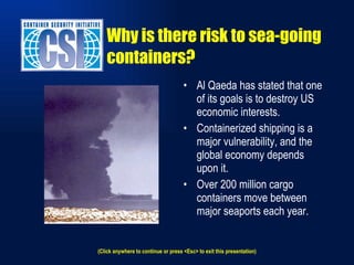 Al Qaeda has stated that one of its goals is to destroy US economic interests. Containerized shipping is a major vulnerability, and the global economy depends upon it.  Over 200 million cargo containers move between major seaports each year. Why is there risk to sea-going containers? (Click anywhere to continue or press <Esc> to exit this presentation) 