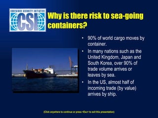 90% of world cargo moves by container. In many nations such as the United Kingdom, Japan and South Korea, over 90% of trade volume arrives or leaves by sea. In the US, almost half of incoming trade (by value) arrives by ship. Why is there risk to sea-going containers? (Click anywhere to continue or press <Esc> to exit this presentation) 