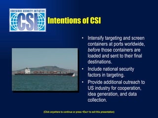 Intentions of CSI Intensify targeting and screen containers at ports worldwide,  before  those containers are loaded and sent to their final destinations. Include national security factors in targeting. Provide additional outreach to US industry for cooperation, idea generation, and data collection. (Click anywhere to continue or press <Esc> to exit this presentation) 