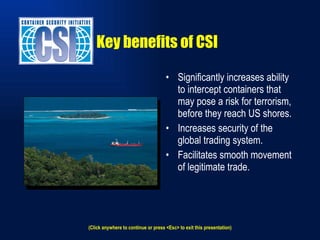 Key benefits of CSI Significantly increases ability to intercept containers that may pose a risk for terrorism, before they reach US shores. Increases security of the global trading system. Facilitates smooth movement of legitimate trade. (Click anywhere to continue or press <Esc> to exit this presentation) 
