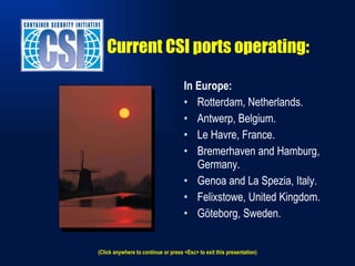 Current CSI ports operating: In Europe: Rotterdam, Netherlands. Antwerp, Belgium. Le Havre, France. Bremerhaven and Hamburg, Germany. Genoa and La Spezia, Italy. Felixstowe, United Kingdom. Göteborg, Sweden. (Click anywhere to continue or press <Esc> to exit this presentation) 